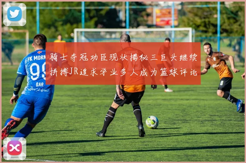 骑士夺冠功臣现状揭秘三巨头继续拼搏JR追求学业多人成为篮球评论员