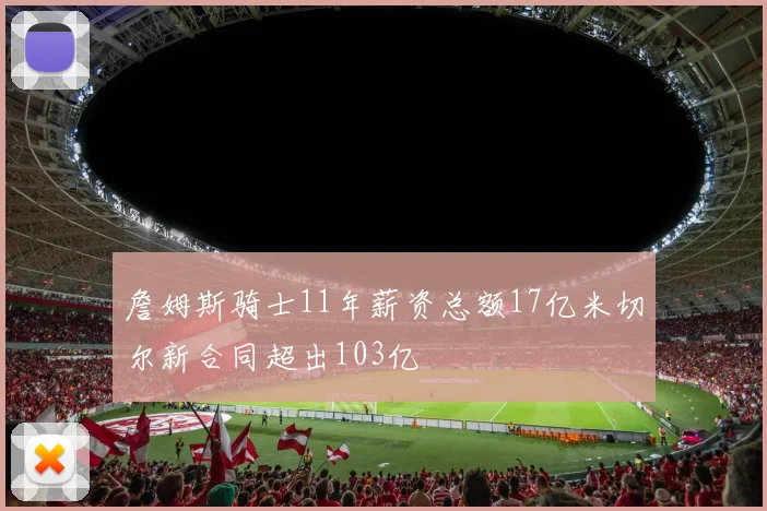 詹姆斯骑士11年薪资总额17亿米切尔新合同超出103亿