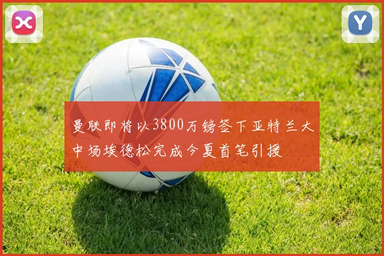 曼联即将以3800万镑签下亚特兰大中场埃德松完成今夏首笔引援