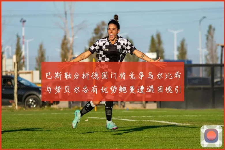 巴斯勒分析德国门将竞争乌尔比希与努贝尔各有优势鲍曼遭遇困境引人关注