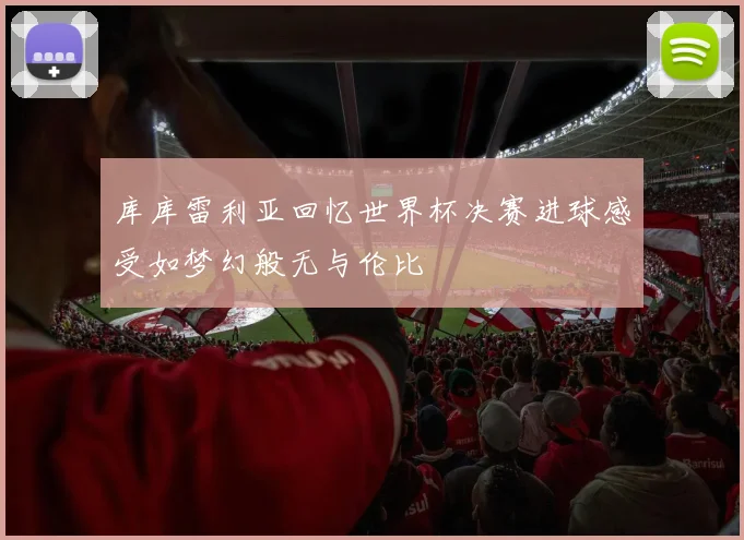 库库雷利亚回忆世界杯决赛进球感受如梦幻般无与伦比