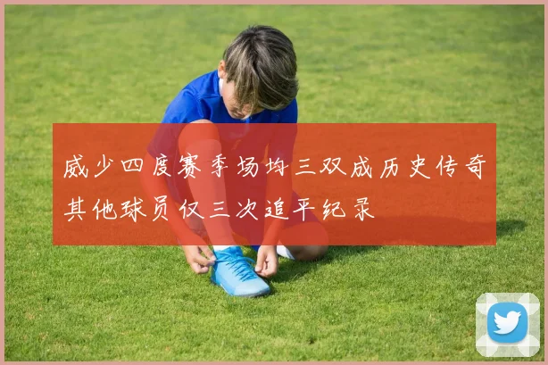威少四度赛季场均三双成历史传奇其他球员仅三次追平纪录