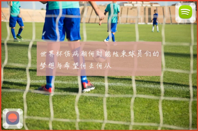 世界杯伤病潮何时能结束球员们的梦想与希望何去何从