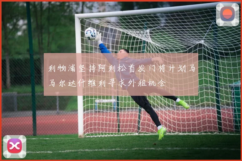 利物浦坚持阿利松首发门将计划马马尔达什维利寻求外租机会