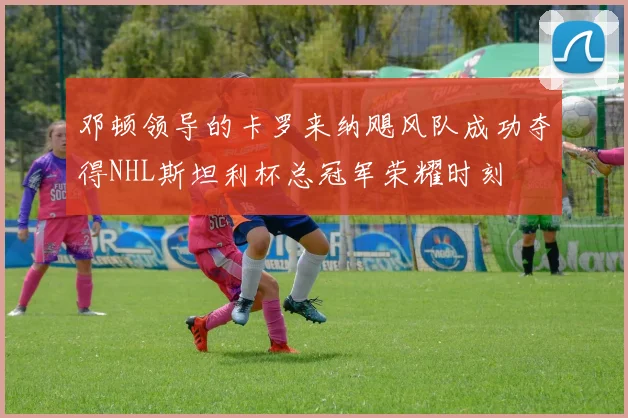 邓顿领导的卡罗来纳飓风队成功夺得NHL斯坦利杯总冠军荣耀时刻