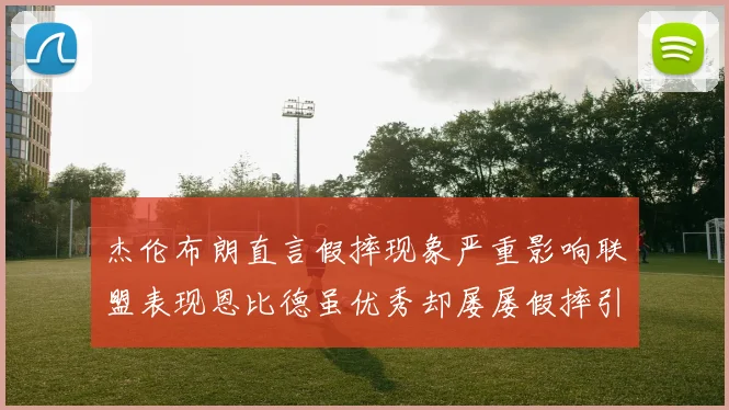 杰伦布朗直言假摔现象严重影响联盟表现恩比德虽优秀却屡屡假摔引争议