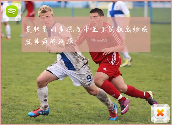 曼联青训重视与卡里克执教成绩成就其最终选择