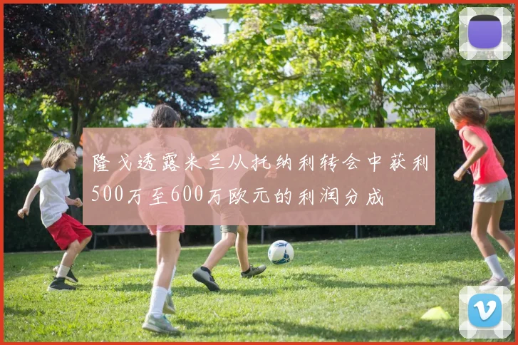隆戈透露米兰从托纳利转会中获利500万至600万欧元的利润分成