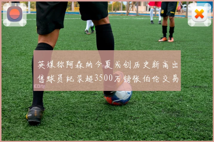 英媒称阿森纳今夏或创历史新高出售球员纪录超3500万镑张伯伦交易