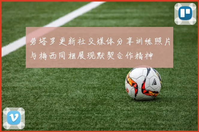 劳塔罗更新社交媒体分享训练照片与梅西同框展现默契合作精神