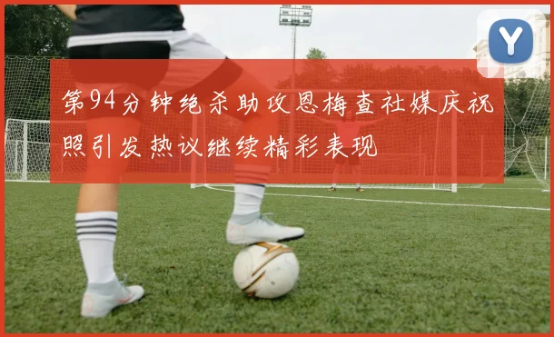 第94分钟绝杀助攻恩梅查社媒庆祝照引发热议继续精彩表现
