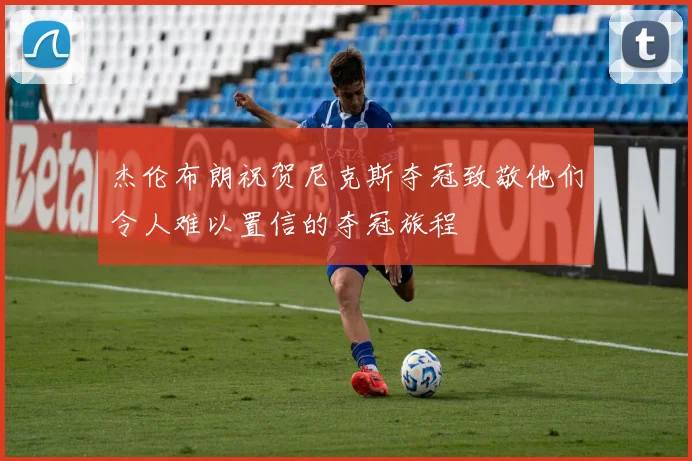 杰伦布朗祝贺尼克斯夺冠致敬他们令人难以置信的夺冠旅程