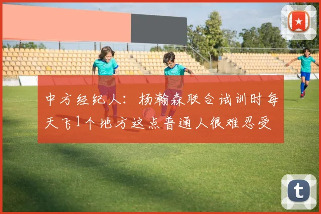 中方经纪人：杨瀚森联合试训时每天飞1个地方这点普通人很难忍受