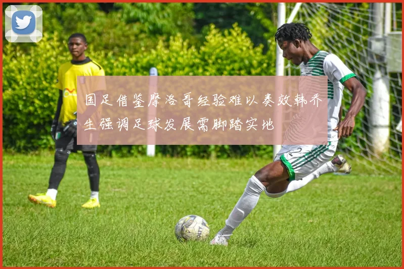 国足借鉴摩洛哥经验难以奏效韩乔生强调足球发展需脚踏实地