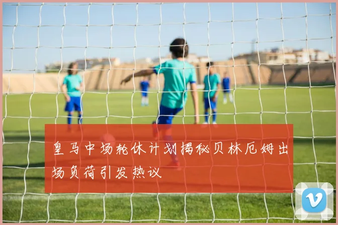 皇马中场轮休计划揭秘贝林厄姆出场负荷引发热议