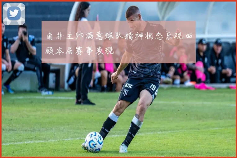 南非主帅满意球队精神状态乐观回顾本届赛事表现