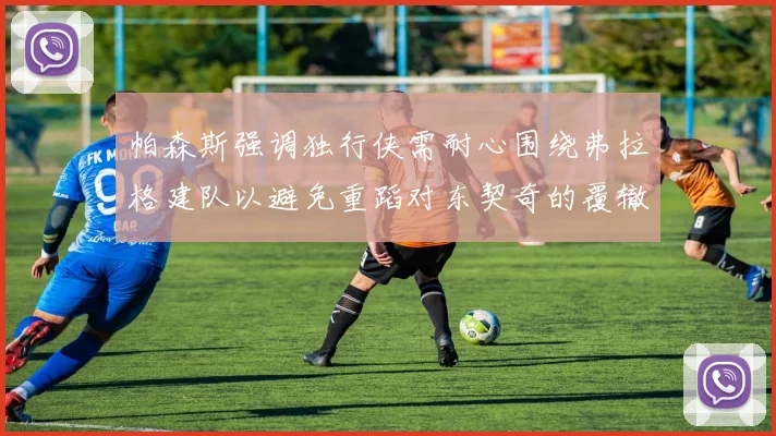 帕森斯强调独行侠需耐心围绕弗拉格建队以避免重蹈对东契奇的覆辙