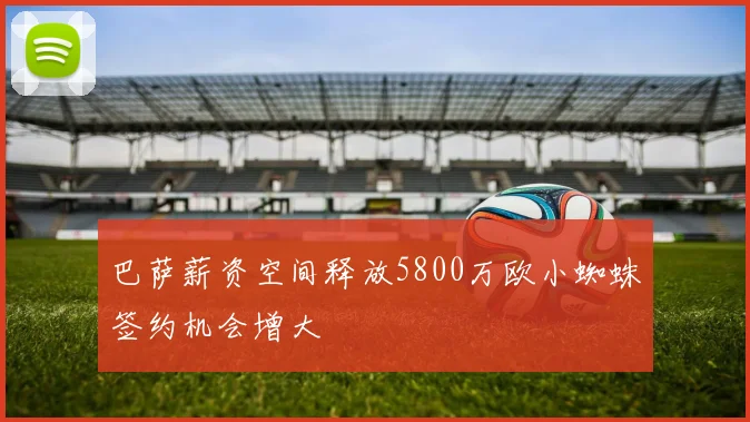 巴萨薪资空间释放5800万欧小蜘蛛签约机会增大