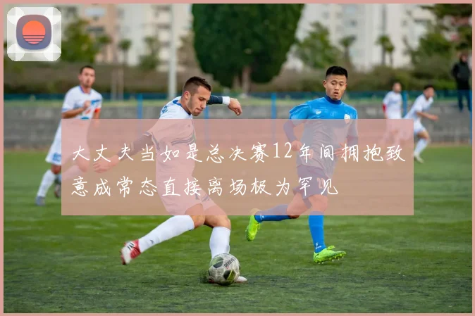 大丈夫当如是总决赛12年间拥抱致意成常态直接离场极为罕见