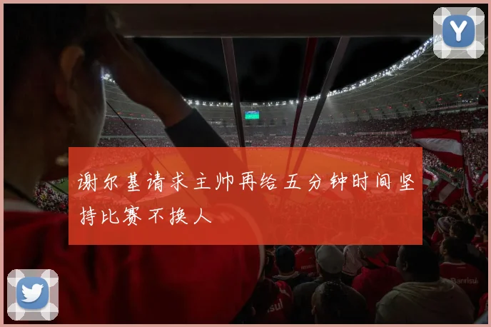 谢尔基请求主帅再给五分钟时间坚持比赛不换人