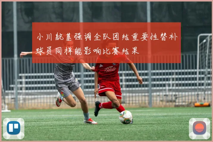小川航基强调全队团结重要性替补球员同样能影响比赛结果
