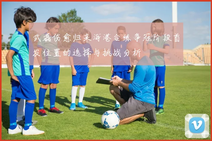 武磊伤愈归来海港合练争冠阶段首发位置的选择与挑战分析